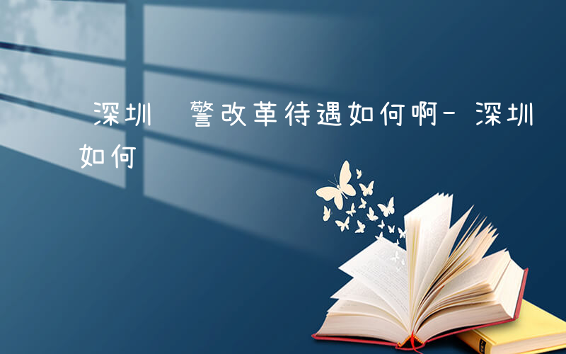 深圳辅警改革待遇如何啊-深圳辅警改革待遇如何