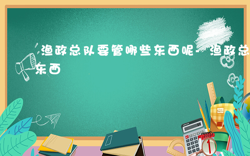 渔政总队要管哪些东西呢-渔政总队要管哪些东西