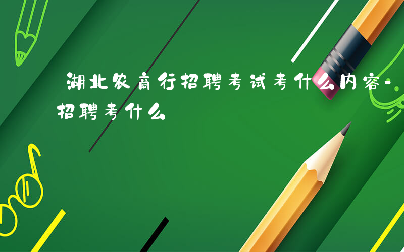 湖北农商行招聘考试考什么内容-湖北农商行招聘考什么