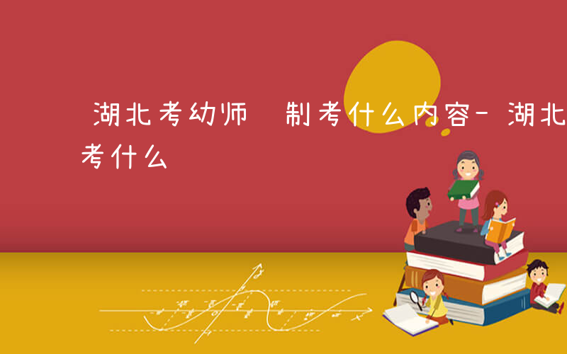 湖北考幼师编制考什么内容-湖北考幼师编制考什么