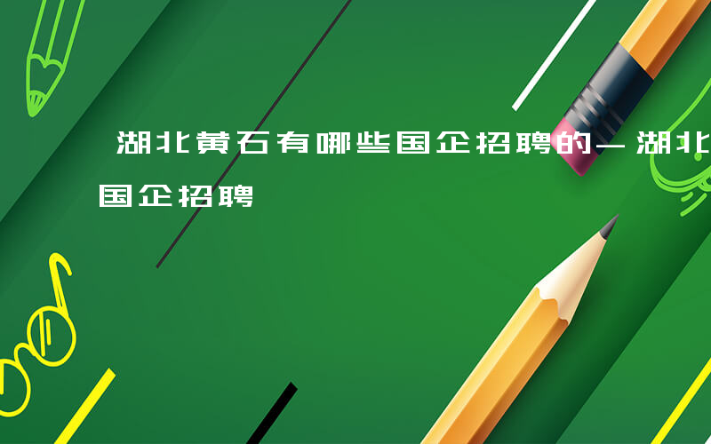 湖北黄石有哪些国企招聘的-湖北黄石有哪些国企招聘
