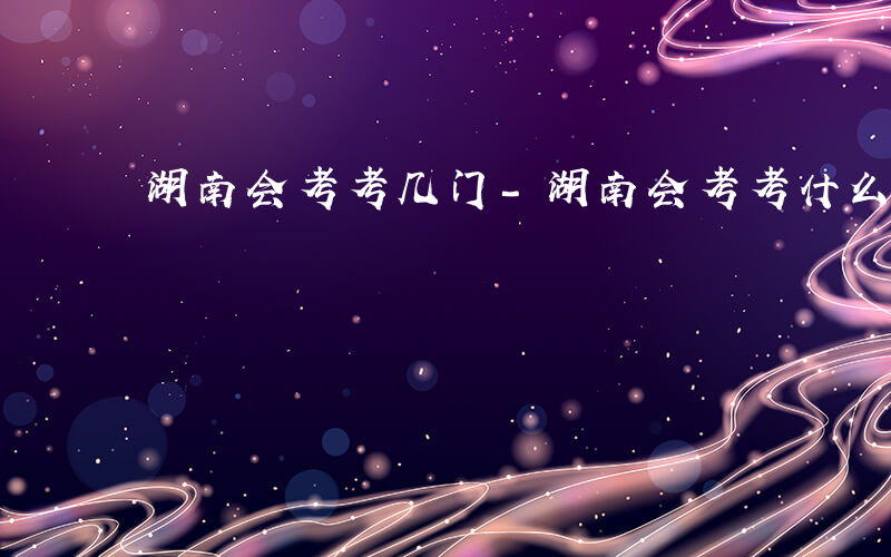 湖南会考考几门-湖南会考考什么