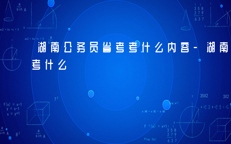 湖南公务员省考考什么内容-湖南公务员省考考什么