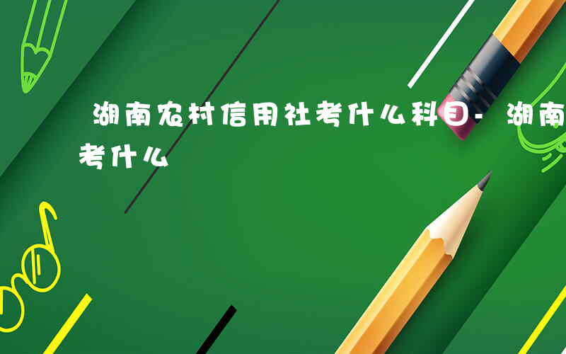 湖南农村信用社考什么科目-湖南农村信用社考什么