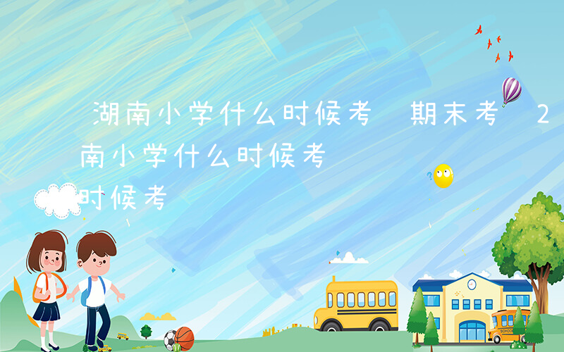 湖南小学什么时候考试期末考试2024-湖南小学什么时候考试