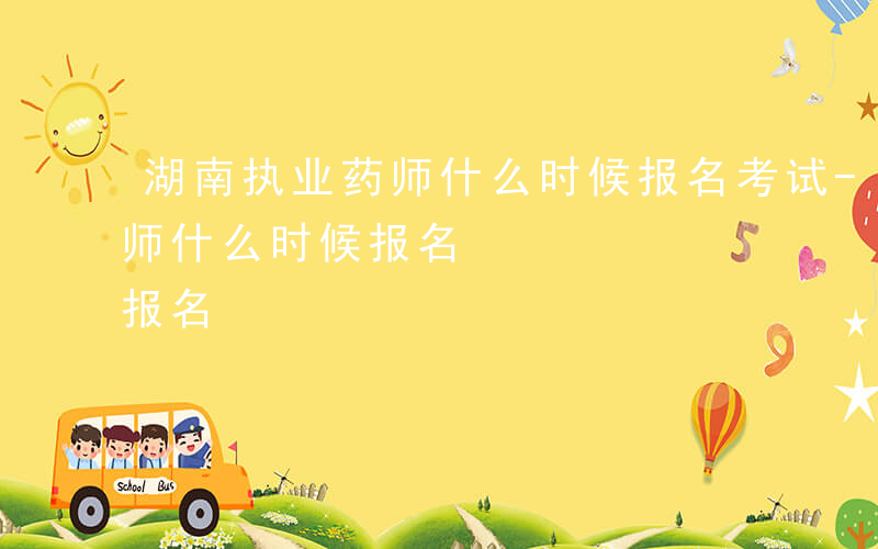 湖南执业药师什么时候报名考试-湖南执业药师什么时候报名