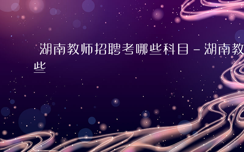 湖南教师招聘考哪些科目-湖南教师招聘考哪些