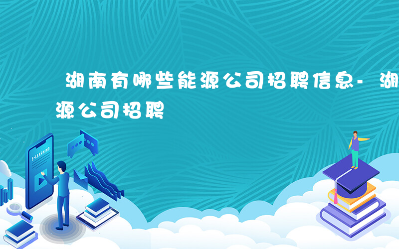 湖南有哪些能源公司招聘信息-湖南有哪些能源公司招聘