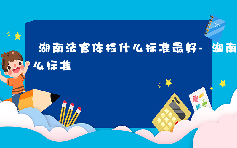 湖南法官体检什么标准最好-湖南法官体检什么标准