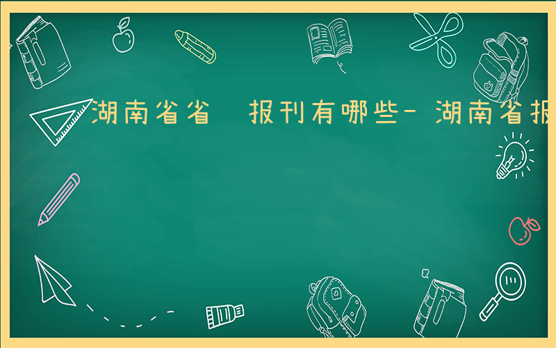 湖南省省级报刊有哪些-湖南省报有哪些