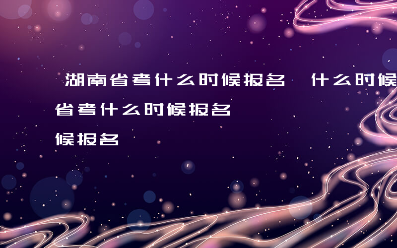 湖南省考什么时候报名,什么时候考试-湖南省考什么时候报名