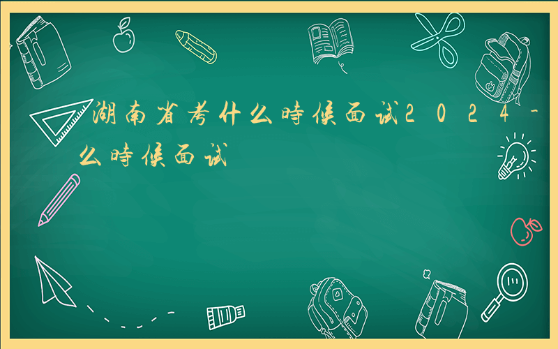 湖南省考什么时候面试2024-湖南省考什么时候面试