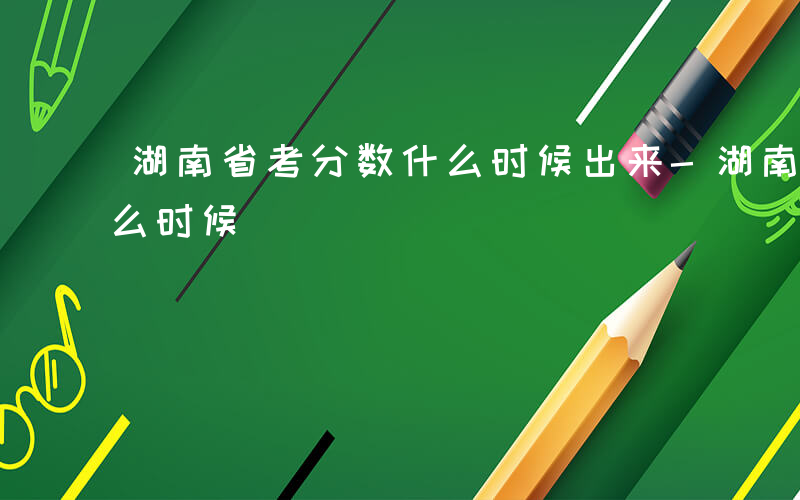 湖南省考分数什么时候出来-湖南省考分数什么时候