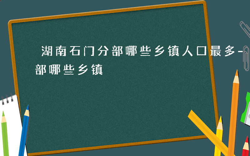 湖南石门分部哪些乡镇人口最多-湖南石门分部哪些乡镇