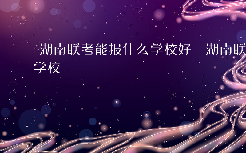 湖南联考能报什么学校好-湖南联考能报什么学校