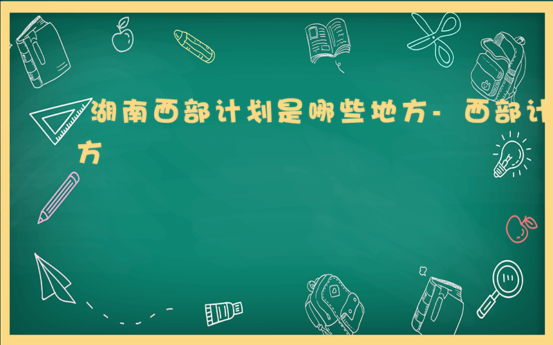 湖南西部计划是哪些地方-西部计划是哪些地方