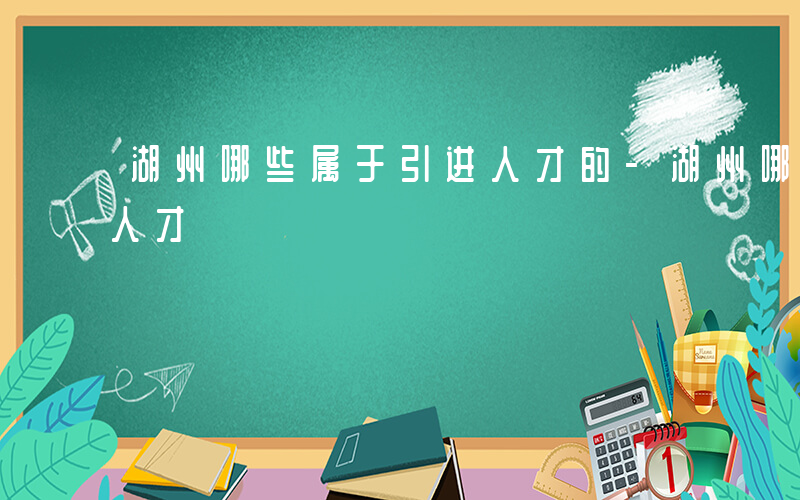 湖州哪些属于引进人才的-湖州哪些属于引进人才