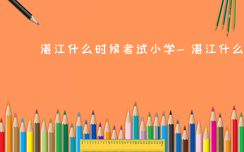 湛江什么时候考试小学-湛江什么时候考试