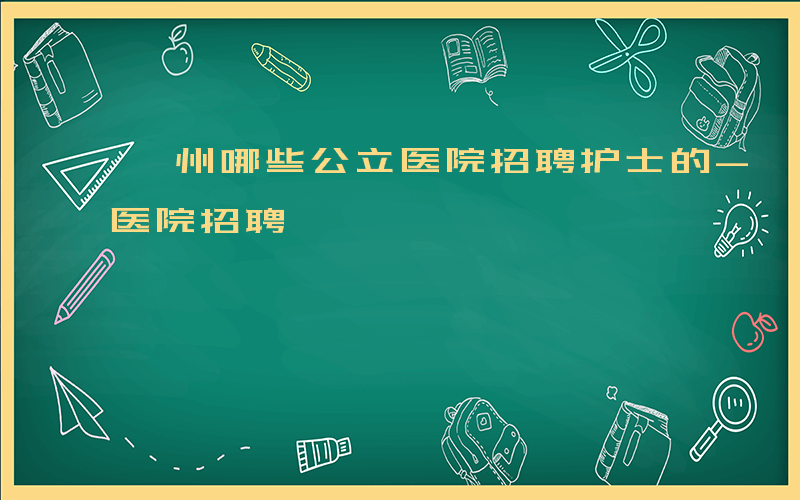 滁州哪些公立医院招聘护士的-滁州哪些公立医院招聘