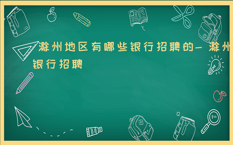 滁州地区有哪些银行招聘的-滁州地区有哪些银行招聘