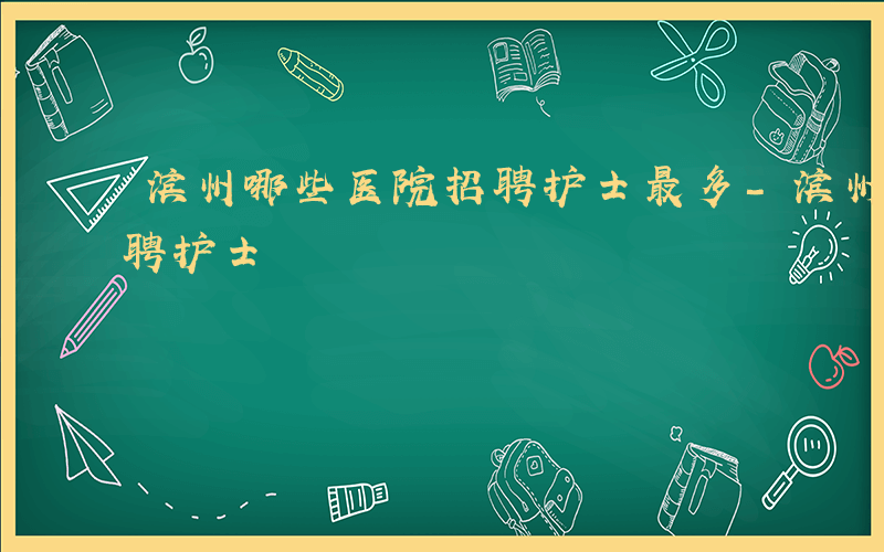 滨州哪些医院招聘护士最多-滨州哪些医院招聘护士