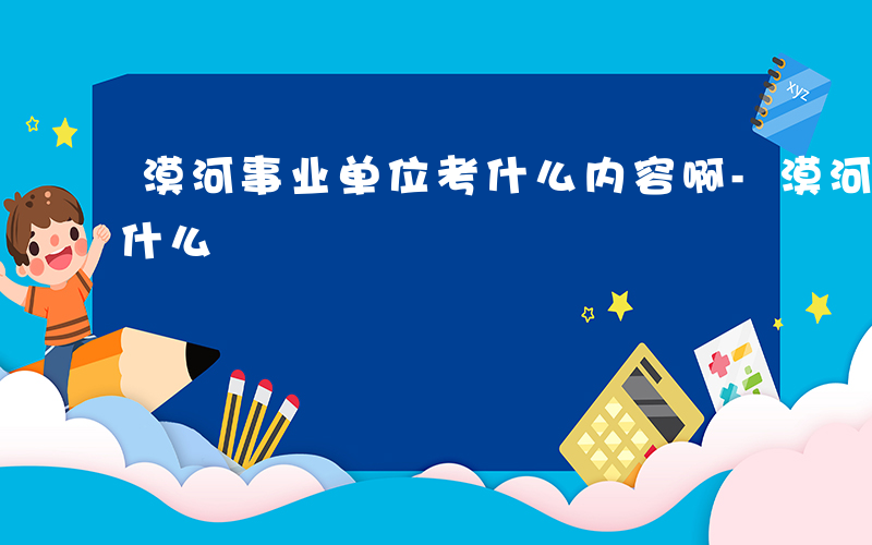 漠河事业单位考什么内容啊-漠河事业单位考什么