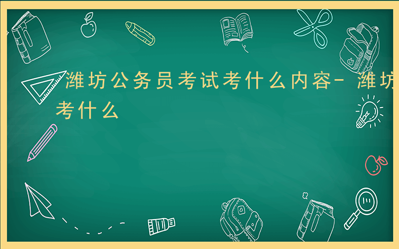 潍坊公务员考试考什么内容-潍坊公务员考试考什么