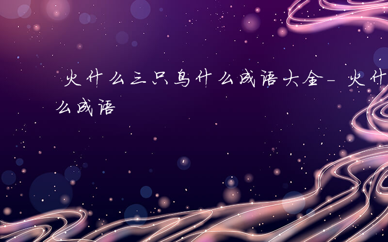 火什么三只鸟什么成语大全-火什么三只鸟什么成语