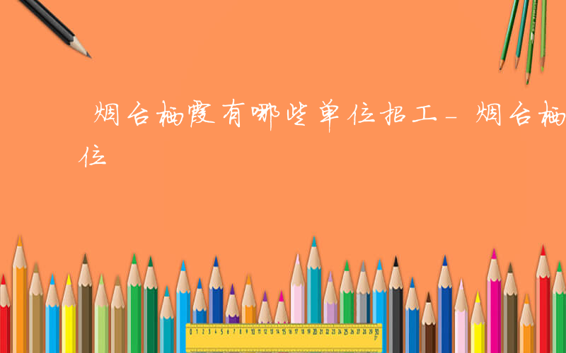 烟台栖霞有哪些单位招工-烟台栖霞有哪些单位