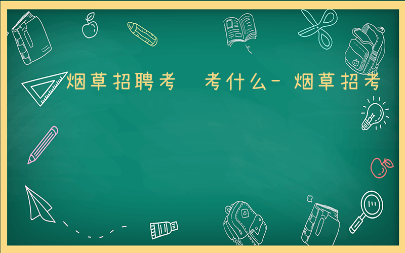 烟草招聘考试考什么-烟草招考试考什么