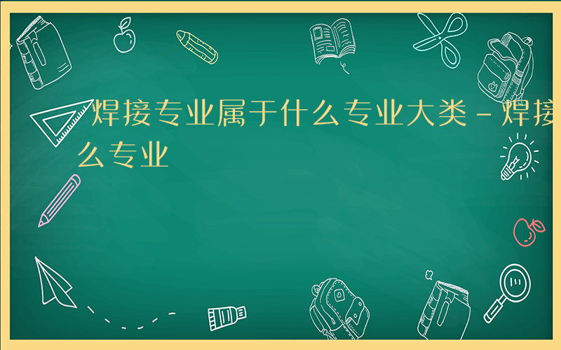 焊接专业属于什么专业大类-焊接专业属于什么专业