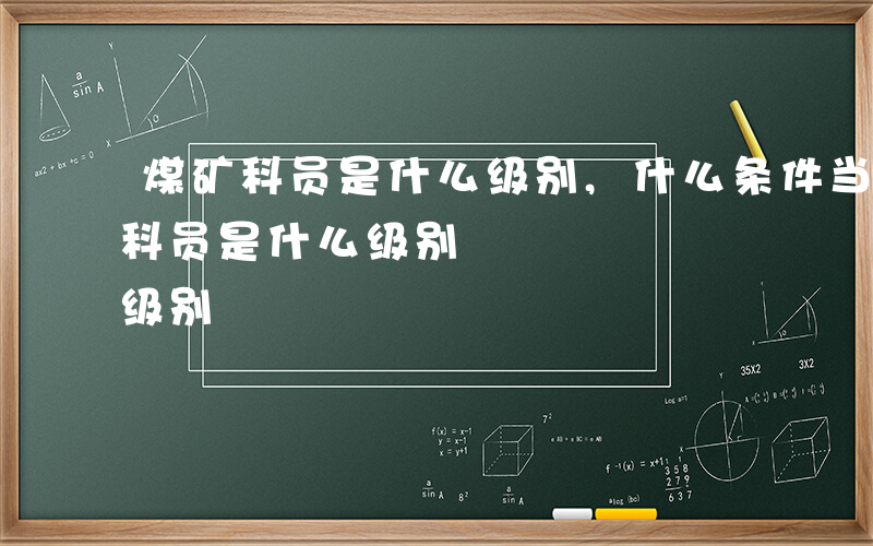 煤矿科员是什么级别,什么条件当科员-煤矿科员是什么级别