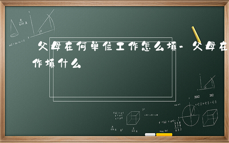 父母在何单位工作怎么填-父母在什么单位工作填什么