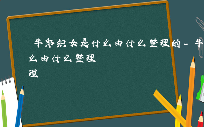 牛郎织女是什么由什么整理的-牛郎织女是什么由什么整理