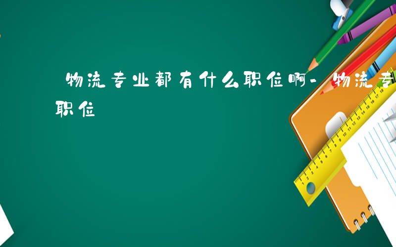 物流专业都有什么职位啊-物流专业都有什么职位