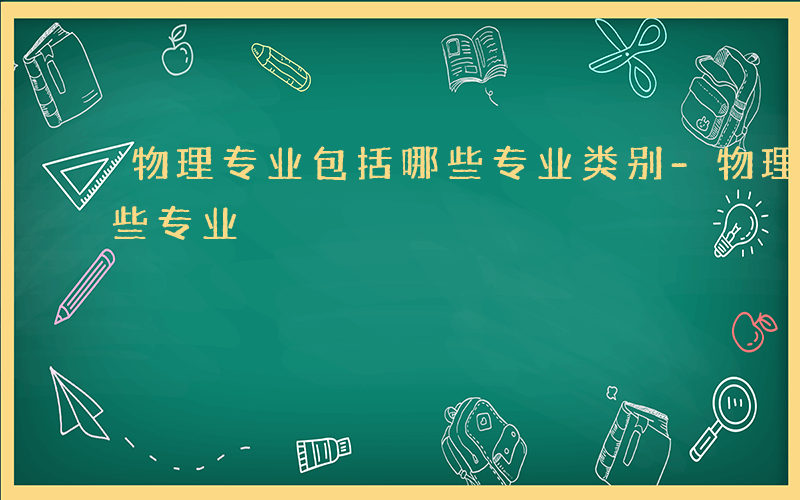 物理专业包括哪些专业类别-物理专业包括哪些专业