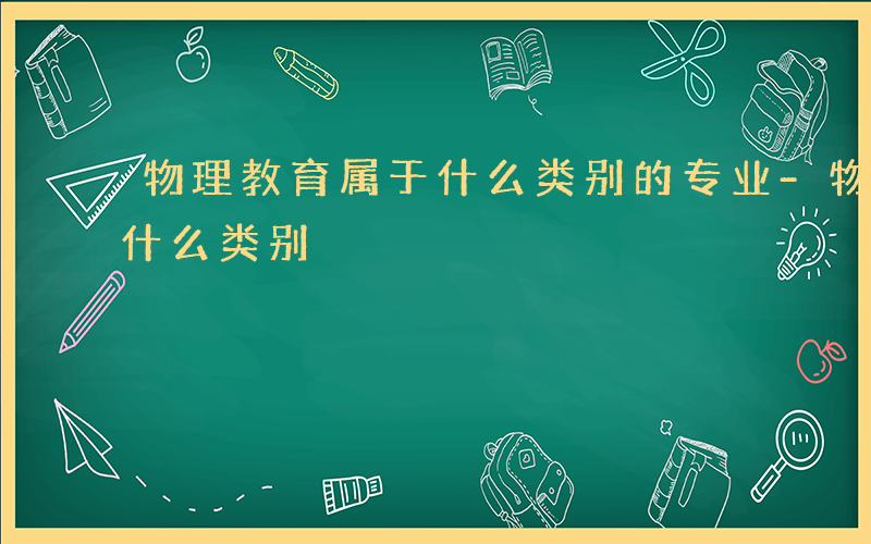 物理教育属于什么类别的专业-物理教育属于什么类别