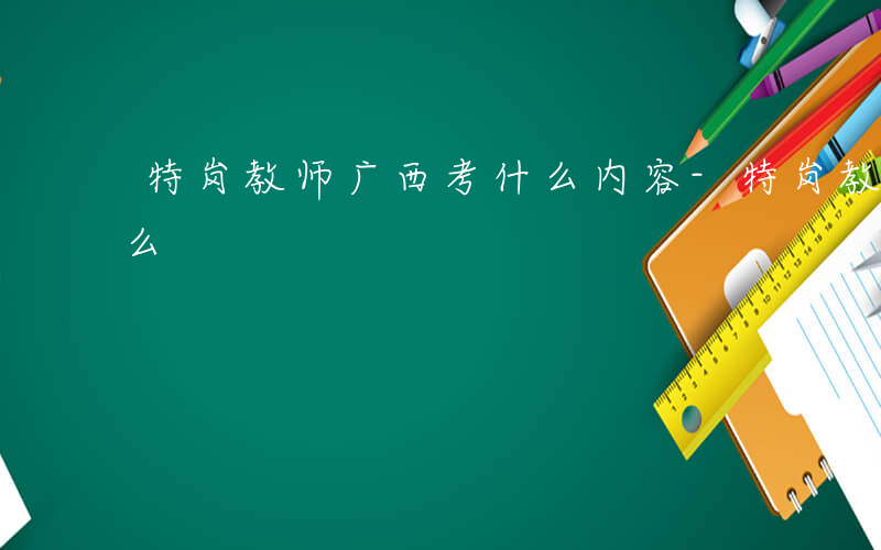 特岗教师广西考什么内容-特岗教师广西考什么