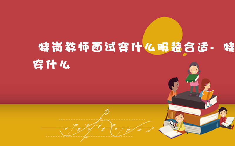 特岗教师面试穿什么服装合适-特岗教师面试穿什么