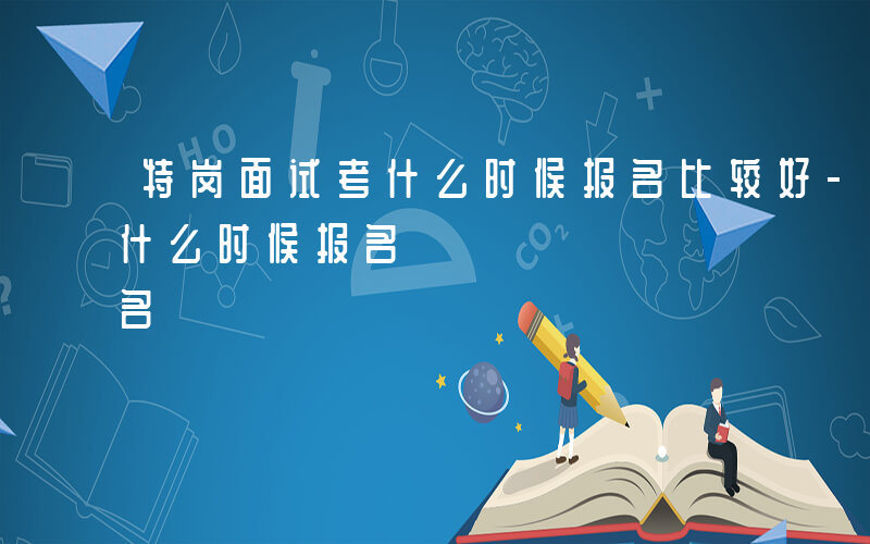 特岗面试考什么时候报名比较好-特岗面试考什么时候报名