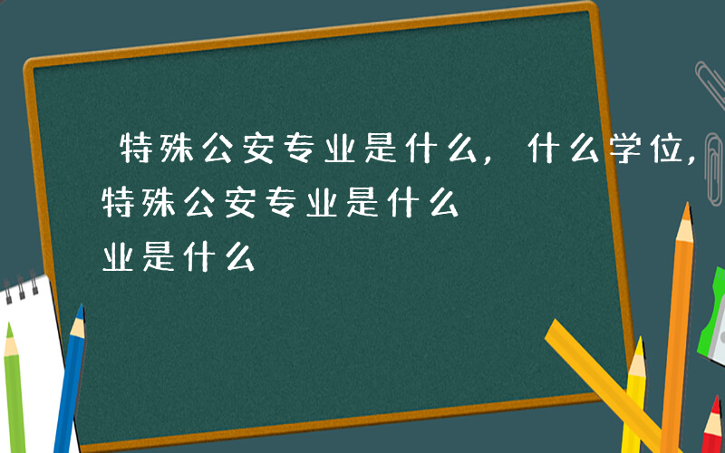 特殊公安专业是什么,什么学位,什么待遇-特殊公安专业是什么