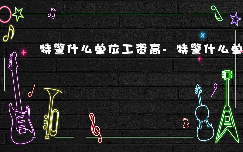 特警什么单位工资高-特警什么单位