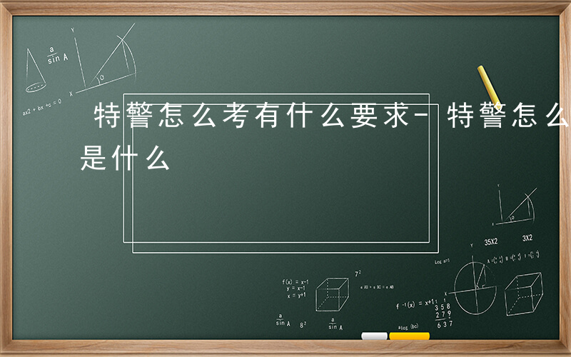 特警怎么考有什么要求-特警怎么考什么条件是什么