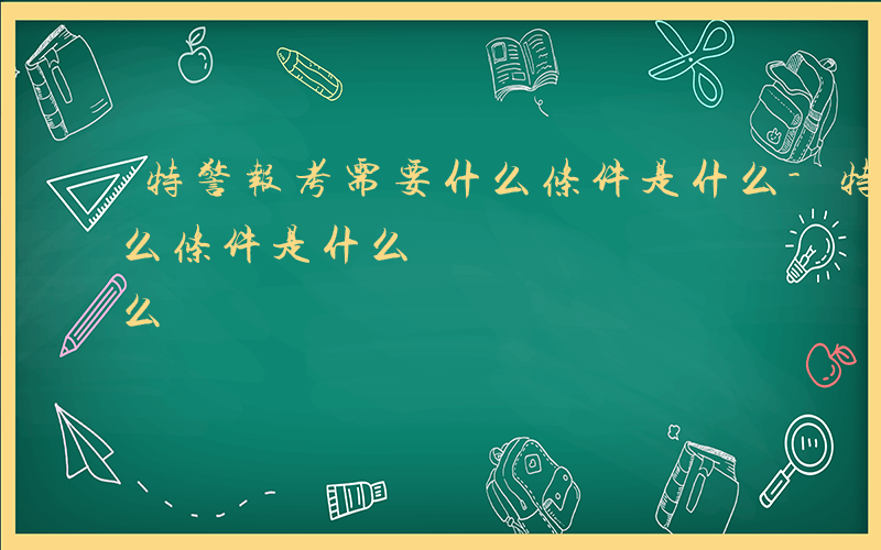 特警报考需要什么条件是什么-特警报考有什么条件是什么