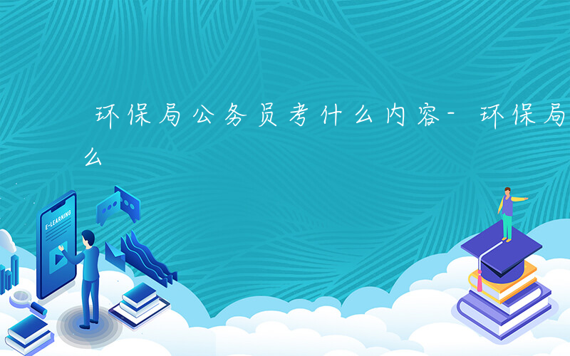 环保局公务员考什么内容-环保局公务员考什么