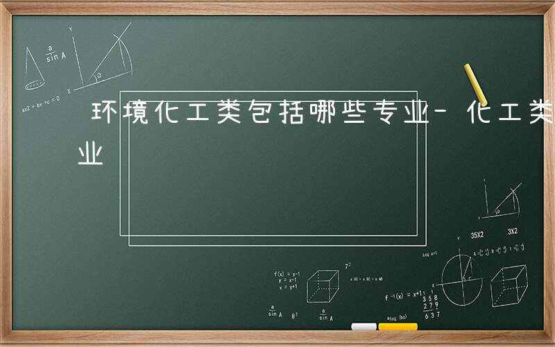 环境化工类包括哪些专业-化工类包括哪些专业