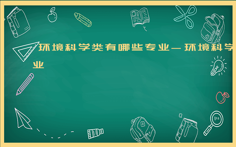 环境科学类有哪些专业-环境科学类有哪些专业