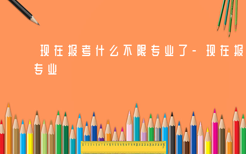 现在报考什么不限专业了-现在报考什么不限专业