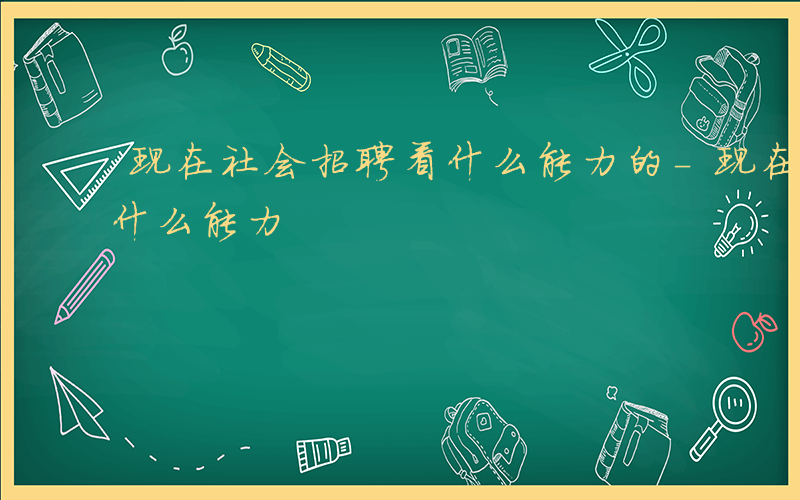 现在社会招聘看什么能力的-现在社会招聘看什么能力