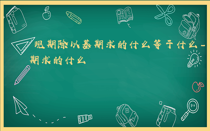现期除以基期求的什么等于什么-现期除以基期求的什么